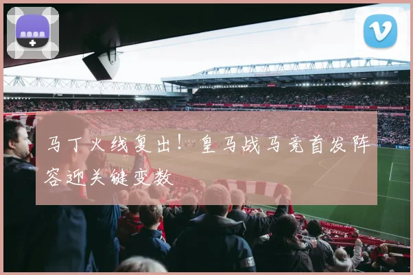 马丁火线复出！皇马战马竞首发阵容迎关键变数