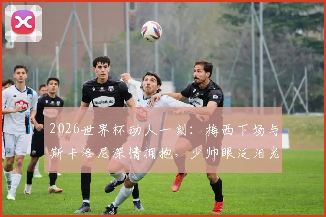 2026世界杯动人一刻:梅西下场与斯卡洛尼深情拥抱,少帅眼泛泪光画面全记录