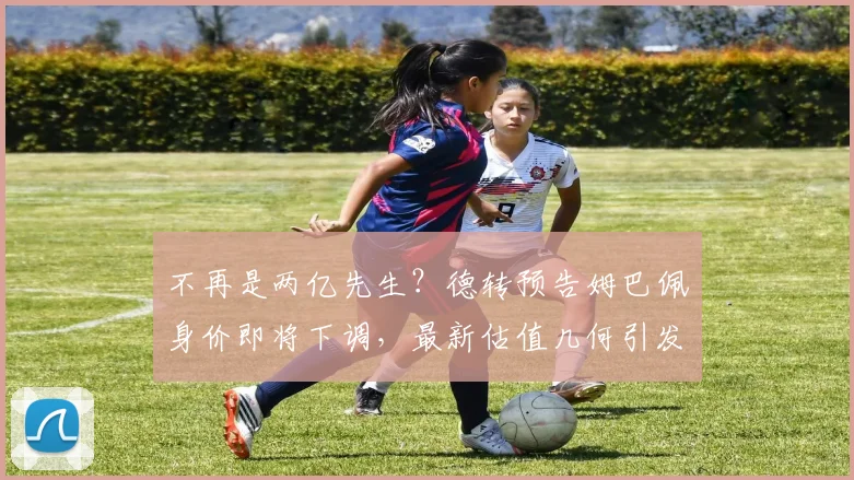 不再是两亿先生？德转预告姆巴佩身价即将下调，最新估值几何引发热议