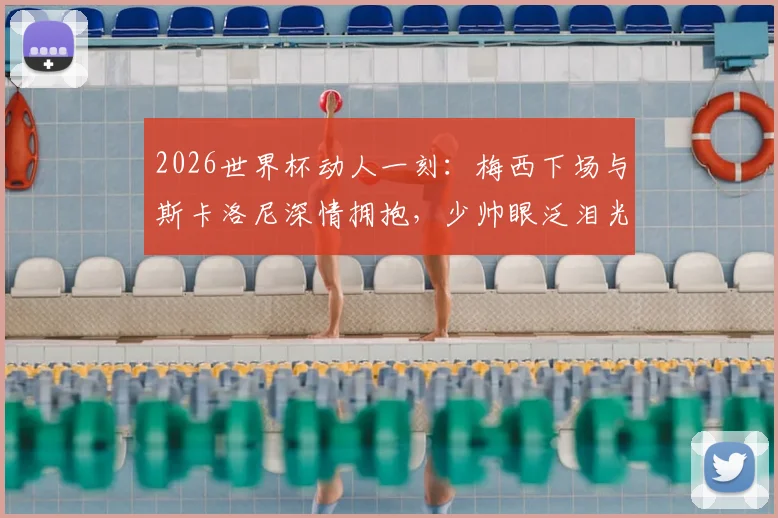 2026世界杯动人一刻：梅西下场与斯卡洛尼深情拥抱，少帅眼泛泪光画面全记录