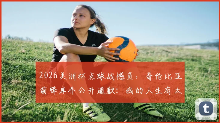 2026美洲杯点球战憾负，哥伦比亚前锋库乔公开道歉：我的人生有太多失败时刻