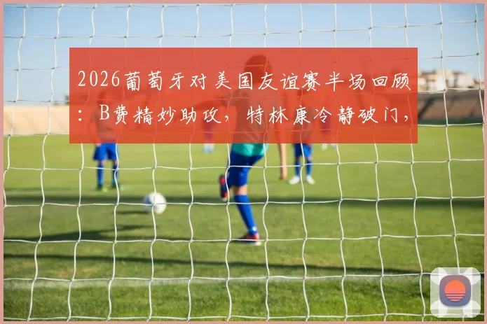 2026葡萄牙对美国友谊赛半场回顾:B费精妙助攻,特林康冷静破门,葡萄牙1-0领先美国