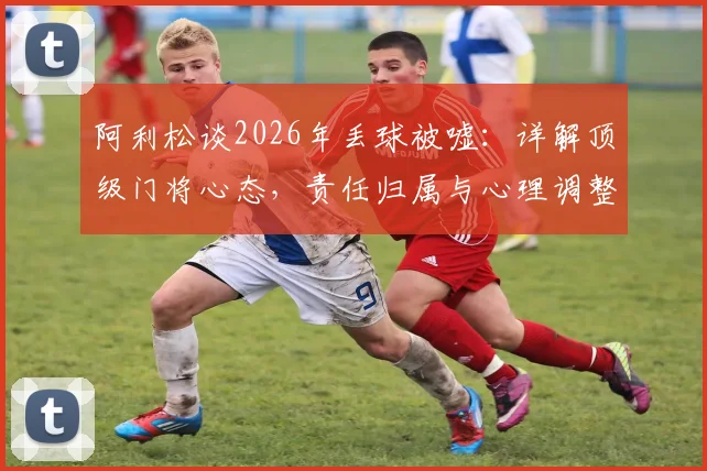 阿利松谈2026年丢球被嘘：详解顶级门将心态，责任归属与心理调整实战指南