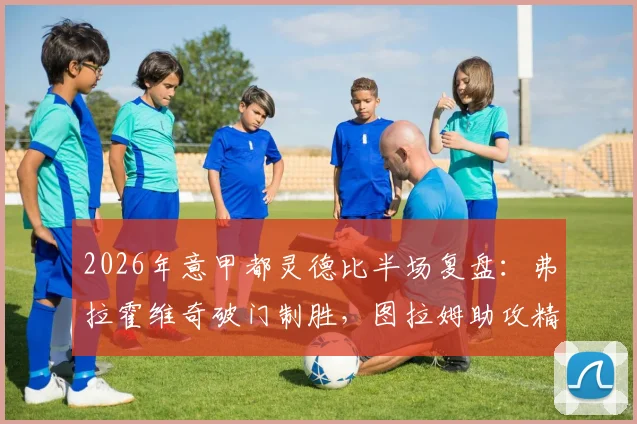 2026年意甲都灵德比半场复盘:弗拉霍维奇破门制胜,图拉姆助攻精妙,尤文1-0领先技术统计与进球回放