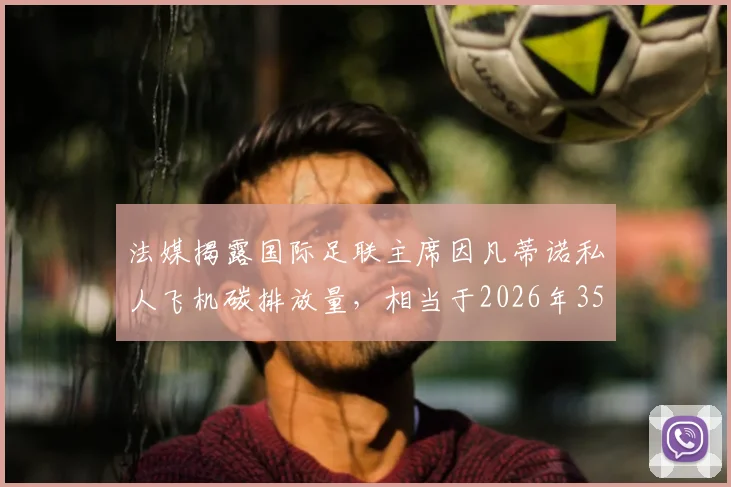 法媒揭露国际足联主席因凡蒂诺私人飞机碳排放量,相当于2026年35-50名法国人全年排放量总和