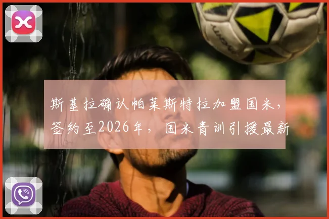 斯基拉确认帕莱斯特拉加盟国米,签约至2026年,国米青训引援最新动态与未来计划解读