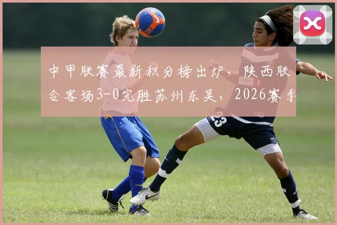 中甲联赛最新积分榜出炉,陕西联合客场3-0完胜苏州东吴,2026赛季三外援火力全开