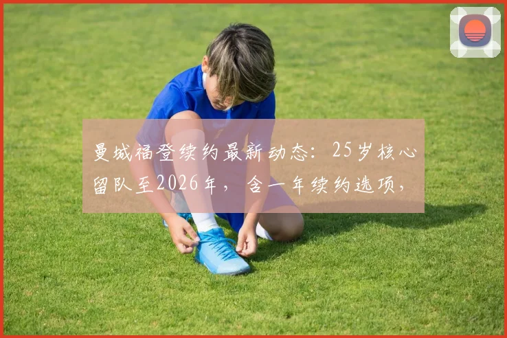曼城福登续约最新动态：25岁核心留队至2026年，含一年续约选项，合同细节与薪资曝光
