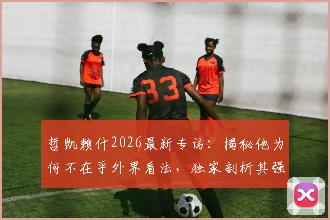 哲凯赖什2026最新专访：揭秘他为何不在乎外界看法，独家剖析其强大的自信来源与应对压力的秘诀