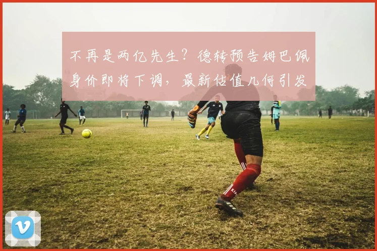 不再是两亿先生？德转预告姆巴佩身价即将下调，最新估值几何引发热议