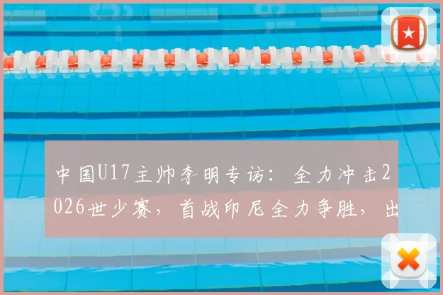 中国U17主帅李明专访：全力冲击2026世少赛，首战印尼全力争胜，出线形势全面解析