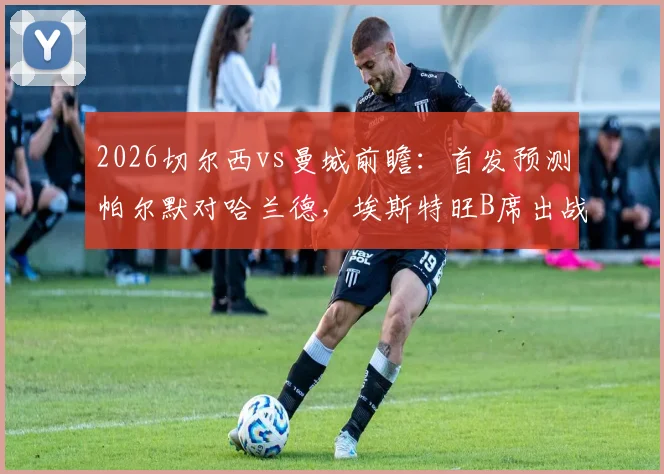 2026切尔西vs曼城前瞻:首发预测帕尔默对哈兰德,埃斯特旺B席出战看点解析