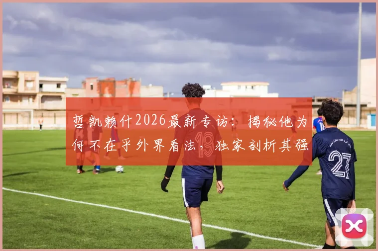 哲凯赖什2026最新专访:揭秘他为何不在乎外界看法,独家剖析其强大的自信来源与应对压力的秘诀