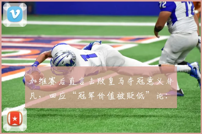 加维赛后直言击败皇马夺冠意义非凡，回应“冠军价值被贬低”论：完整采访解读与球迷反响分析