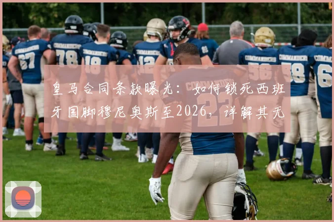 皇马合同条款曝光:如何锁死西班牙国脚穆尼奥斯至2026,详解其无法加盟巴萨的关键限制