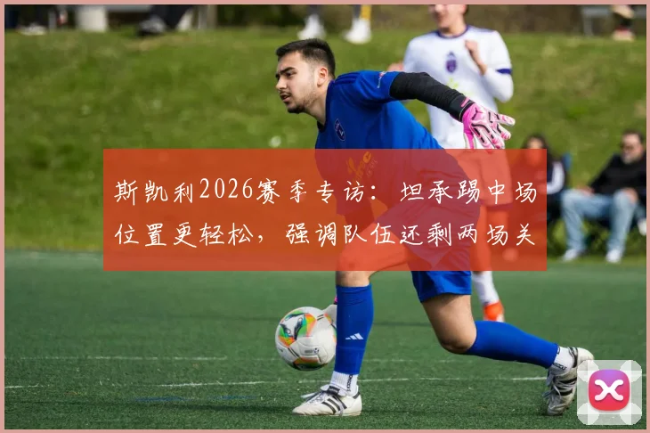 斯凯利2026赛季专访：坦承踢中场位置更轻松，强调队伍还剩两场关键决赛需全力以赴