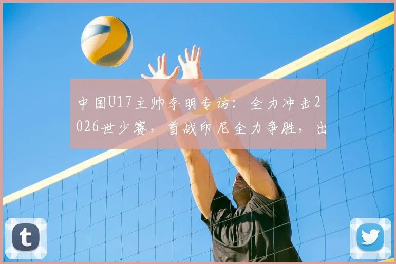 中国U17主帅李明专访:全力冲击2026世少赛,首战印尼全力争胜,出线形势全面解析