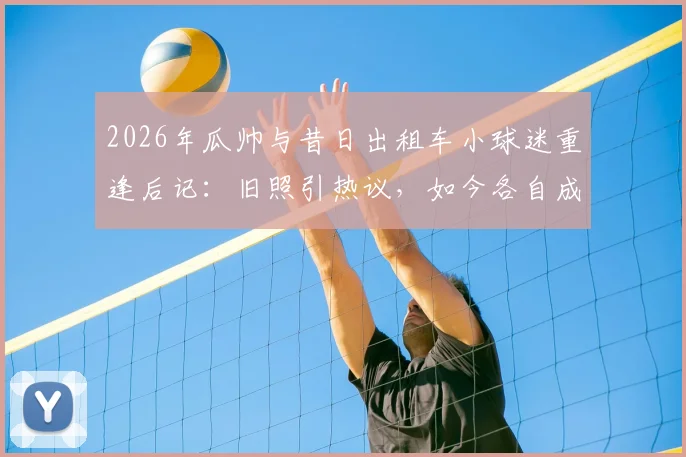 2026年瓜帅与昔日出租车小球迷重逢后记：旧照引热议，如今各自成王，冠军是最好的回答